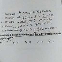 selank *Bizons
Büyük S. X B12-ons
+
Anad. se X mogola
IV. Katvan Büyük x korahltay.
V. Dandanakan sela x gazne Dev
Yukarıdaki savaşlardan hangisi Türk devletleri arasında
yapılmıştır?
A) I
1. Malazgirt
II. Pasinler
III. Kösedağ
B) II C) III D) IV E) V