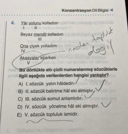 4. Yâr yolunu kolladım
||
I
nim
Beyaz mendil salladım
Ona çiçek yolladım neder topluk
IV
Konsantrasyon Dil Bilgisi
1/1
Akasyalar açarken
V
Defter
değil
szimu
nab Bu dörtlükte altı çizili numaralanmış sözcüklerle
amal ilgili aşağıda verilenlerden hangisi yanlıştır?
Neing
A) I. sözcük yalın hâldedir.
B) II. sözcük belirtme hâl eki almıştır.
C) III. sözcük somut anlamlıdır.
D) IV. sözcük yönelme hâl eki almıştır.
E) V. sözcük topluluk ismidir.