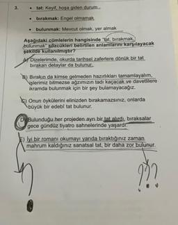 3.
tat: Keyif, hoşa giden durum
● bırakmak: Engel olmamak
●
bulunmak: Mevcut olmak, yer almak
Aşağıdaki cümlelerin hangisinde "tat, bırakmak,
bulunmak" sözcükleri belirtilen anlamlarını karşılayacak
şekilde kullanılmıştır?
Dizelerimde, okurda tarihsel zaferlere dönük bir tat
bırakan detaylar da bulunur.
B) Bırakın da kimse gelmeden hazırlıkları tamamlayalım,
işlerimiz bitmezse ağzımızın tadı kaçacak ve davetlilere
ikramda bulunmak için bir şey bulamayacağız.
Onun öykülerini elinizden bırakamazsınız, onlarda
büyük bir edebî tat bulunur.
Bulunduğu her projeden ayrı bir tat alırdı, bıraksalar
gece gündüz tiyatro sahnelerinde yaşardı.
İyi bir romanı okumayı yarıda bıraktığınız zaman.
mahrum kaldığınız sanatsal tat, bir daha zor bulunur.
???