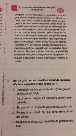 aş-
ye
m
mli
ni
a
ni
i-
H.
i
www.pelikanyayinevi.com.tr
3.
3.-4. soruları aşağıdaki parçaya göre
cevaplayınız.
Dergilerin ilk sayfalarındaki o içindekileri andıran
giriş aslında derginin özünü oluşturuyor. Bilinçli bir
dergi okuru bunu dikkatle okuduktan sonra dergiye
geçiyor. Bundan haberi olmayansa "İçinde neler var
acaba?" diye sayfaları karıştırıyor da karıştırıyor. Bir
süre sonra aradığını kolay bulamayacağından sıkılı-
yor ve bırakıyor dergi okumayı. Ben o kadar kişi ta-
niyorum ki okumaktan sıkıldığını dile getiren. Dergi
okumak bir ustalık işidir. Herkesin yapacağı bir iş de-
ğildir. Şiir okumaya, roman okumaya asla benzemez.
Tamamen ayrı bir özelliğe sahiptir. Sıkılganlığı önle-
mek için resimlerin, karikatürlerin konulabildiği özgür
bir alandır. Dergi okumak bu nedenle çok yönlülüğü
de beraberinde getirir. Dergi okumak isteyen bir kişi
mutlaka öncesinden bunun alıştırmasını yapmış ol-
malıdır.
Bu parçada yazarın özellikle üzerinde durduğu
düşünce aşağıdakilerden hangisidir?
A) Dergiciliğin dünü bugünü ele alındığında gelece-
ğe umutla bakılabilir.
B) Dergi okurları değişik bir tecrübeye tanıklık ede-
ceklerdir.
C) Şiir yazmak ve dergilerde yayımlamak zor bir iştir.
D) Roman okuru olmak da tıpkı dergi okuru olmak
gibi zordur.
E) Dergi okuru olmak çok yönlülüğü de gerektirmek-
tedir.