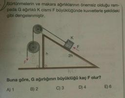 Sürtünmelerin ve makara ağırlıklarının önemsiz olduğu ram-
pada G ağırlıklı K cismi F büyüklüğünde kuvvetlerle şekildeki
gibi dengelenmiştir.
F
h
Buna göre, G ağırlığının
A) 1
B) 2
K
2h
F
büyüklüğü kaç F olur?
C) 3
D) 4
E) 6