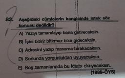 82
Aşağıdaki cümlelerin hangisinde istek söz
konusu değildir?
A
A) Yazıyı tamamlayıp bana getireceksin.
B) Işini bitirir bitirmez bize gideceksin.
C) Adresini yazıp masama birakacaksın.
D) Sonunda yorgunluktan uyuyacaksın.
E) Boş zamanlarında bu kitabı okuyacaksın.
(1989-ÖYS)