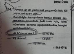 (1982-ÖYS)
"Aynaya git de yüzündeki yorgunluğa bakl Elli
yaşındaki adam yüzü...."
Kendisiyle konuşulanın henüz ellisine gel-
mediğini kesinlikle belirtmek için, ikinci
cümlenin sonuna aşağıdakilerden hangisi
getirilmelidir?
A) böyle mi olur?
C) denmez
B) mũ bu?
D) gibi.
2 olamaz.
(1982-ÖYS)
