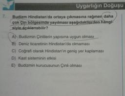 7.
Uygarlığın Doğuşu
Budizm Hindistan'da ortaya çıkmasına rağmen daha
çok Çin bölgesinde yayılması aşağıdakilerden hangi-
siyle açıklanabilir?
A) Budizmin Çinlilerin yapısına uygun olması
B) Deniz ticaretinin Hindistan'da olmaması
C) Coğrafi olarak Hindistan'ın geniş yer kaplaması
D) Kast sisteminin etkisi
E) Budizmin kurucusunun Çinli olması