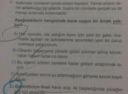 7. Kelimeler cümlenin içinde anlam kazanır. Temel anlamı te-
rim anlam olan bir sözcük, başka bir cümlede gerçek ya da
mecaz anlamda kullanılabilir.
Aşağıdakilerin hangisinde buna uygun bir örnek yok-
tur?
A) Her oyunda, ele aldığım konu için yeni bir şekil, dra-
matik açıdan ve sahnelenme açısından yeni bir üslup
bulmaya çalışıyorum.
B) Ülkenin başarısına yönelik güzel adımlar atmış bürok-
ratlar halkın radarına takılır.
C) Bu ailenin kökleri nerelere kadar gidiyor araştırmak la-
zim.
DYAmeliyattan sonra şu adamcağızın gönyesi azıcık kaydı
Sanki.
E) Basketbolun-finali hava atışı ile başladığında yüreğim
küt küt atıyordu.