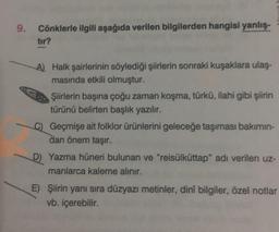 9. Cönklerle ilgili aşağıda verilen bilgilerden hangisi yanlış-
tır?
A) Halk şairlerinin söylediği şiirlerin sonraki kuşaklara ulaş-
masında etkili olmuştur.
Şiirlerin başına çoğu zaman koşma, türkü, ilahi gibi şiirin
türünü belirten başlık yazılır.
C) Geçmişe ait folklor ürünlerini geleceğe taşıması bakımın-
dan önem taşır.
D) Yazma hüneri bulunan ve "reisülküttap" adı verilen uz-
manlarca kaleme alınır.
E) Şiirin yanı sıra düzyazı metinler, dinî bilgiler, özel notlar
vb. içerebilir.