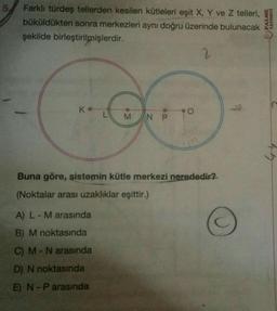 5. Farklı türdeş tellerden kesilen kütleleri eşit X, Y ve Z telleri,
büküldükten sonra merkezleri aynı doğru üzerinde bulunacak
şekilde birleştirilmişlerdir.
2
Ko
M N P
A) L - M arasında
B) M noktasında
C) M - N arasında
D) N noktasında
E) N-P arasında
O
Buna göre, sistemin kütle merkezi nerededir?
(Noktalar arası uzaklıklar eşittir.)
PALME
YAYINEVİ