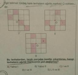 Eşit bölmeli türdeş kare levhaların ağırlık merkezi O noktası
dır.
O
O
D) I ve III
O
11
|||
Bu levhalardan, taralı parçalar kesilip çıkartılırsa, hangi
levhaların ağırlık merkezinin yeri değişmez?
A) Yalnız I
B) Yalnız II
C) I ve II
E) I, II ve III