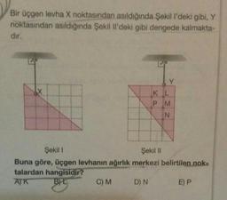 Bir üçgen levha X noktasından asıldığında Şekil l'deki gibi, Y
noktasından asıldığında Şekil Il'deki gibi dengede kalmakta-
dir.
X
ze
Y
C) M D) N
KL
P M
N
Şekil 1
Şekil II
Buna göre, üçgen levhanın ağırlık merkezi belirtilen nok-
talardan hangisidir?
AJK
BYL
E) P