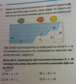 2. Kapalı bir kap içerisinde bulunan sivi maddenin oluşturacağı
basınç derinlikle doğru orantılı olarak değişir. Bu durumu an-
latmak için hazırlanan şekildeki gibi bir kap su ile dolduruluyor.
Su
K
M
A) M > L > K
C) M> K>L
2h
Eşit miktar hava ile şişirilmiş üç özdeş balon su içinde K, L ve
M noktalarına konuluyor. Bu noktalardaki sıvı basınçları etki-
sinde kalmaları sağlanıyor.
3h
Buna göre, başlangıçta eşit hacimdeki balonların K, L, M
noktalarında sahip olacakları hacimler arasındaki ilişki na-
sıl olur?
B) L> M > K
D) K > L > M