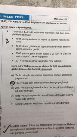 LIMLER TESTI
Deneme - 3
(11-15), Din Kültürü ve Ahlak Bilgisi (16-20) alanlarına ait toplam
ayrılan kısmına işaretleyiniz.
4. Türkiye'nin belirli dönemlerinde seçimlerle ilgili bazı deği-
şiklikler yapılmıştır:
B
11.com
5.
1934 yılında kadınlar da seçme ve seçilme hakkına ka-
vuştu.
1946 yılında çift dereceli seçim sisteminden tek dereceli
seçim sistemine geçildi.
● 2007 yılında genel seçim süresi 5 yıl iken "4 yılda bir
seçim yapılır." olarak değiştirildi.
● 2017 yılında seçilme yaşı 25'ten 18'e indirildi.
Buna göre Türkiye ve seçim sistemi ile ilgili aşağıdaki de-
ğerlendirmelerden hangisi yapılamaz?
A) Tarihî süreçte demokrasi açısından olumlu gelişmeler
yaşanmıştır.
B) 1934 yılında tam anlamıyla demokrasiye geçilmiştir.
teppim
C) 2017 yılında seçimlere katılımı olumlu yönde etkileyen
adımlar atılmıştır.
D) 1946 yılında seçmenler temsilcilerini doğrudan seçme
hakkı elde etmiştir.
E) Seçim süresinin kısalması denetimi güçlendirmiştir.
Mustafa Kemal, İttihat ve Terakki'den ayrılmasına, Balkan
Savaşları'nın kaybedilmesinde ordunun siyasete karışma-
sını gerekçe göstermiştir.