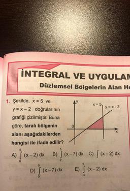 INTEGRAL VE UYGULAM
Düzlemsel Bölgelerin Alan He
1. Şekilde, x = 5 ve
AY
5
D)
y = x -2 doğrularının
grafiği çizilmiştir. Buna
göre, taralı bölgenin
alanı aşağıdakilerden
hangisi ile ifade edilir?
5
A) [ (x-2) dx B) [(x-7) dx C) [(x-2) dx
x = 5,
0
5
5
[(x-7) dx E) [(x-2)
-2
y=x-2
dx