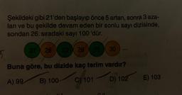 Şekildeki gibi 21'den başlayıp önce 5 artan, sonra 3 aza-
lan ve bu şekilde devam eden bir sonlu sayı dizisinde,
sondan 26. sıradaki sayı 100 'dür.
25 30
21 26 23 28 25
800
5
Buna göre, bu dizide kaç terim vardır?
A) 99
B) 100-
C) 101
D) 102 E) 103