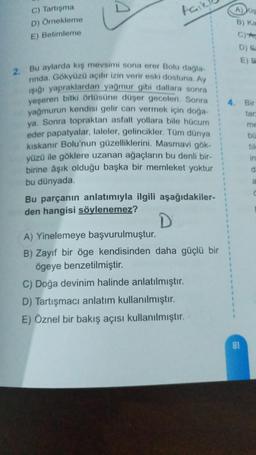 C) Tartışma
D) Örnekleme
E) Betimleme
2. Bu aylarda kış mevsimi sona erer Bolu dağla-
rında. Gökyüzü açılır izin verir eski dostuna. Ay
ışığı yapraklardan yağmur gibi dallara sonra
yeşeren bitki örtüsüne düşer geceleri. Sonra
yağmurun kendisi gelir can vermek için doğa-
ya. Sonra topraktan asfalt yollara bile hücum
eder papatyalar, laleler, gelincikler. Tüm dünya
kıskanır Bolu'nun güzelliklerini. Masmavi gök-
yüzü ile göklere uzanan ağaçların bu denli bir-
birine âşık olduğu başka bir memleket yoktur
bu dünyada.
Bu parçanın anlatımıyla ilgili aşağıdakiler-
den hangisi söylenemez?
D
A) Yinelemeye başvurulmuştur.
B) Zayıf bir öge kendisinden daha güçlü bir
ögeye benzetilmiştir.
C) Doğa devinim halinde anlatılmıştır.
D) Tartışmacı anlatım kullanılmıştır.
E) Öznel bir bakış açısı kullanılmıştır.
A) Kis
B) Ka
C)A
D) Sa
E) B
4. Bir
tar
81
me
bü
tile
in
d