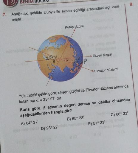 BENIM
7. Aşağıdaki şekilde Dünya ile eksen eğikliği arasındaki açı veril-
miştir.
ß
Kutup çizgisi
D) 23° 27¹
→→Eksen çizgisi
Yukarıdaki şekle göre, eksen çizgisi ile Ekvator düzlemi arasında
kalan açı α = 23° 27¹ dır.
Ekvator düzlemi
810
Buna göre, ß açısı