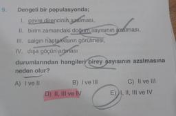 9. Dengeli bir populasyonda;
1. çevre direncinin azalması,
II. birim zamandaki doğum sayısının azalması,
azalması,
III. salgın hastalıkların görülmesi,
IV. dışa göçün artması
durumlarından hangileri birey sayısının azalmasına
neden olur?
A) I ve II
B) I ve III
D) II, III ve IV
C) II ve III
E) I, II, III ve IV