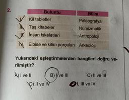 2.
Buluntu
Kil tabletler
Taş kitabeler
I. İnsan iskeletleri
V. Elbise ve kilim parçaları
A) I ve II
Yukarıdaki eşleştirmelerden hangileri doğru ve-
rilmiştir?
P) Il ve IV
Bilim
Paleografya
Nümizmatik
Antropoloji
Arkeoloji
B) Ive III
C) II ve III
I, III ve IV