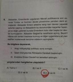 4.
Abbasiler, Emevilerde uygulanan Mevali politikasına son ve-
rerek Türkler ve İranlıları devlet yönetimine yeniden dahil et-
mişlerdir. Abbasiler Emevi ailesine karşı kan davası yaparak
seferler yapmış ve Abbasilerin bu durumundan kaçanlar İspan-
ya'ya doğru giderek burada Emevilerin kolu olan başka bir dev-
let kurmuşlardır. Abbasiler Bağdat'ta rasathane açmış, Beytü'l
Hikme adı verilen medrese kurmuş ve diğer uygarlıklara ait olan
eserler incelenerek tercüme odalarını açmışlardır.
Bu bilgilere dayanarak,
I. Arap milliyetçiliği politikası sona ermiştir.
II. İslam Dünyasında Rönesans Hareketi başlamıştır.
III. Endülüs Emevi Devleti'nin temelleri atılmıştır.
yargılarından hangilerine ulaşılabilir?
A) Yalnız !
D) II ve III
B) I ve II
E) I, II ve III
C) I ve III
