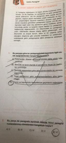 1.
Çoklu Paragraf
1-2. soruları aşağıdaki paragrafa göre cevaplayınız.
kündür. (II) Bu başlıklar, kır yerleşmesi ve şehir yerleşmesi
(1) Yerleşme coğrafyasını iki başlık altında incelemek müm-
olarak adlandırılır. (III) Kir yerleşmesi daha ziyade tarımla
geçinen, başlıca geçim kaynakları çeşitli mahsuller ve hay-
van yetiştiriciliğine dayanan insanların devamlı veya geçici
olarak meydana getirdikleri yerleşmeleri kapsar. (IV) Bu yer-
leşmeleri teşkil eden köy alanlarının genel özellikleri, içinde
bulunduğu şartlar ve karşılıklı ticaret ilişkileri kır yerleşmesi
bağlamında değerlendirilir. (V) Ülkemizdeki kır yerleşmesi
oranı 1950'lerden itibaren düşüş eğilimi göstermiştir. (VI)
Ekonomik ve sosyal durum, daha iyi bir yaşama sahip
olacağını düşünme gibi unsurlar insanların kır yerlerinden
uzaklaşarak şehir yerleşmesine dahil olmalarına sebebiyet
vermiştir.
A) II
Bu parçaya göre kır yerleşmesindeki insanlarla ilgili ola-
rak aşağıdakilerden hangisi söylenebilir?
1950'lerden itibaren ekonomik yönden daha güçlü
geldikleri
B) Besicilik ve tarım dışında el sanatlarına dayalı bir üretim-
leri bulunduğu
hâle
Şehirde yaşayanlara göre daha sürdürülebilir bir çevrede
yaşadıkları
Ticari zekalarının şehir yerleşmesindekilere göre üstün
olduğu
E) Tarım ve hayvancılık faaliyetleriyle geçimlerini sağladıkları
B) III
2. Bu parça iki paragrafa ayrılmak istense ikinci paragraf
numaralanmış cümlelerden hangisiyle başlar?
C) IV D) V
PARAGRAF BENİM HOCAM TAKTIKLERLE PARAGRAF BENIM HOCAM TAKTIKLERLE PARAGRAF BENIM HOCAM TAKTIKLERLE PARAGRAF
(E) VI