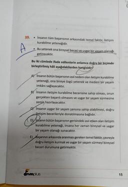 39. İnsanın tüm başarısının arkasındaki temel faktör, iletişim
kurabilme yeteneğidir.
A
●
Bu yetenek ona bireysel beceri ve uygar bir yasam. olanağı
getirecektir.
Bu iki cümlede ifade edilenlerin anlamca doğru bir biçimde
birleştirilmiş hâli aşağıdakilerden hangisidir?
A) İnsanın bütün başarısının asıl nedeni olan iletişim kurabilme
yeteneği, ona bireye özgü yetenek ve medeni bir yaşam
imkânı sağlayacaktır.
BY İnsanın iletişim kurabilme becerisine sahip olması, onun
gerçekten başarılı olmasını ve uygar bir yaşam sürmesine
zemin hazırlayacaktır.
İnsanın uygar bir yaşam şansına sahip olabilmesi, doğru
iletişim becerileriyle donatılmasına bağlıdır.
D) İnsanın bütün başarısının gerisindeki asıl etken olan iletişim
kurabilme yeteneği, insana her zaman bireysel ve uygar
bir yaşam olanağı sunacaktır.
E) Başarının arkasında aranması gereken temel faktör, çevreyle
doğru iletişim kurmak ve uygar bir yaşam sürmeyi bireysel
beceri durumuna getirmektir.
dnmplus
15