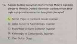 10. Kanuni Sultan Süleyman Dönemi'nde Mısır'a egemen
olmak ve Memlûk Devleti'ni yeniden canlandırmak ama-
cıyla aşağıdaki isyanlardan hangileri çıkmıştır?
A) Ahmet Paşa ve Canberdi Gazali İsyanları
B) Baba Zünun ve Kalenderoğlu İsyanları
C) Buçuktepe ve Şeyh Bedrettin İsyanları
D) Katircioğlu ve Canbolatoğlu İsyanları
E) Cem Sultan Olayı