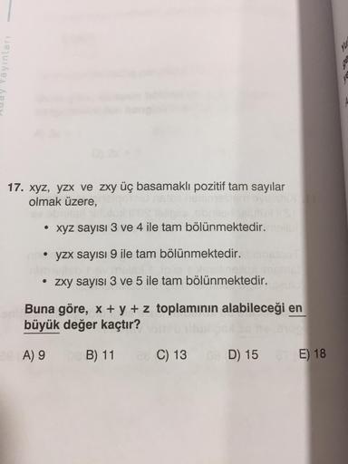 Yayınları
17. xyz, yzx ve zxy üç basamaklı pozitif tam sayılar
olmak üzere,
xyz sayısı 3 ve 4 ile tam bölünmektedir.
• yzx sayısı 9 ile tam bölünmektedir.
• zxy sayısı 3 ve 5 ile tam bölünmektedir.
Buna göre, x + y + z toplamının alabileceği en
büyük değer