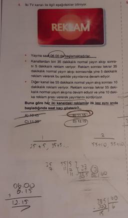 4.
İki TV kanalı ile ilgili aşağıdakiler biliniyor.
●
Yayına saat 06.00 da başlamaktadırlar.
Kanallardan biri 35 dakikalık normal yayın akışı sonra-
si 5 dakikalık reklam veriyor. Reklam sonrası tekrar 35
dakikalık normal yayın akışı sonrasında yine 5 dakikalık
reklam vererek bu şekilde yayınlarına devam ediyor.
REKLAM
Diğer kanal ise 55 dakikalık normal yayın akış sonrası 10
dakikalık reklam veriyor. Reklam sonrası tekrar 55 daki-
kalık normal yayın akışına devam ediyor ve yine 10 daki-
ka reklam arası vererek yayınlarını sürdürüyor.
Buna göre her iki kanaldaki reklamlar ilk kez aynı anda
başladığında saat kaçı gösterir?
A) 10:45
C) 11.20
12.15
06.00
6.15
35 +5.35 +5...
35 551
7
B)11.15
D) 12.15
1
385/60
360
15
1
1
5
55+10, S5410!.