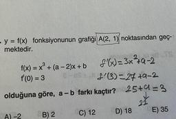 - y = f(x) fonksiyonunun grafiği A(2, 1) noktasından geç-
mektedir.
f(x) = x³ + (a-2)x+b f'(x)=3x²4q-2
f'(0) = 3
8-08
L'(3)=27+9-2
olduğuna göre, a - b farkı kaçtır? 25+4=3
22
A)-2
B) 2
C) 12
D) 18
E) 35
