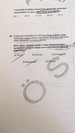 Yukarıdaki haritada numaralarla gösterilen yerlerden
hangisindeki su yolu, insan eliyle açılmıştır?
A) I
B) II
C) III
D) IV
8
26. Doğal çevre koşullarının elverişli olduğu alanlar, insan
tarafından yoğun olarak kullanılırken elverişsiz alanlarda
insan faaliyetleri sınırlanmaktadır.
B) Sanayi
E) V
Buna göre, aşağıda verilen insan faaliyetlerinden
hangisinin gelişimi doğal çevre koşullarına daha az
bağımlıdır?
A) Tarım
D) Madencilik
C) Ormancılık
E) Ticaret
S
28
