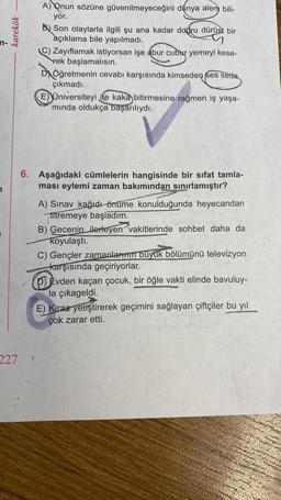 karekök
227
A) Qnun sözüne güvenilmeyeceğini dünya alem bili-
yor.
B Son olaylarla ilgili şu ana kadar doğru dürüst bir
açıklama bile yapılmadı.
(C) Zayıflamak istiyorsan işe abur cubur yemeyi kese-
rek başlamalısın.
DÖğretmenin cevabı karşısında kimseden ses seda
çıkmadı.
E) Universiteyi ite kaka bitirmesine rağmen iş yaşa-
mında oldukça başarılıydı.
6. Aşağıdaki cümlelerin hangisinde bir sifat tamla-
ması eylemi zaman bakımından sınırlamıştır?
1
A) Sınav kağıdı önüme konulduğunda heyecandan
titremeye başladım.
B) Gecenin ilerleyen vakitlerinde sohbet daha da
koyulaştı.
C) Gençler zamanlarının büyük bölümünü televizyon
karşısında geçiriyorlar.
p) Evden kaçan çocuk, bir öğle vakti elinde bavuluy-
la çıkageldi.
E) Kiraz yetiştirerek geçimini sağlayan çiftçiler bu yıl
çok zarar etti.