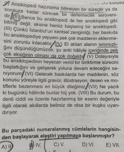 söz konusu
Ansiklopedi hazırlama bitmeyen bir süreçtir ya da
sonsuza kadar sürecek bir derlemecilik serüveni-
dir (1) Bence bu ansiklopedi de her ansiklopedi gibi
bitmış değil, aksine henüz başlamış bir ansiklopedi.
(III) Çünkü İstanbul'un kentsel zenginliği, her baskıda
bu ansiklopediye yepyeni pek çok maddenin eklenme-
sini zorunlu kılacaktır (IV) El atılan alanın sınırsızlı-
ğını düşündüğümüzde, şu anki hâliyle içeriğinde pek
çok eksiğinin olması da çok doğaldı (V) Dolayısıyla
bu ansiklopedinin heyecan verici bir biriktirme sürecini
başlattığını ve gelişerek yoluna devam edeceğini sa-
niyorum (VI) Gelecek baskılarda her maddenin, söz
konusu yöreyle ilgili gravür, illüstrasyon, desen ve mo-
tiflerle bezenmesi en büyük dileğimiz (VII) Ne yazık
ki bugünkü hâlinde bunlar hiç yok. (VIII) Bu durum, bu
denli ciddi ve özenle hazırlanmış bir eserin değeriyle
ilgili olarak akıllarda belirsiz de olsa bir kuşku uyan-
diriyor.
Bu parçadaki numaralanmış cümlelerin hangisin-
den başlayarak eleştiri yapılmaya başlanmıştır?
A) I
IV.
D) VI.
C) V.
11
E) VII.