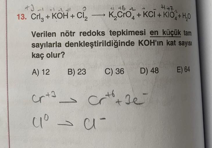 13. Crl+KOH + Cl₂ → K₂CRO4+KCI+KIO+H₂0
Verilen nötr redoks tepkimesi en küçük tam
sayılarla denkleştirildiğinde KOH'ın kat sayısı
kaç olur?
A) 12 B) 23 C) 36
Cr+3
crta -
41⁰ -
41 46
- a -
D) 48
Crt + Je
E) 64