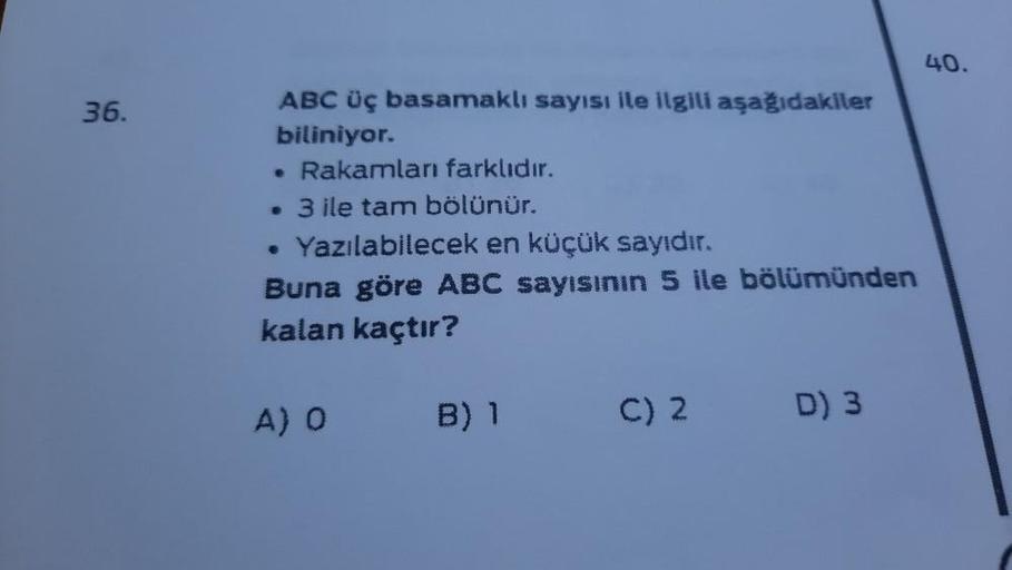 36.
ABC üç basamaklı sayısı ile ilgili aşağıdakiler
biliniyor.
. Rakamları farklıdır.
. 3 ile tam bölünür.
• Yazılabilecek en küçük sayıdır.
Buna göre ABC sayısının 5 ile bölümünden
kalan kaçtır?
A) O
B) 1
C) 2
D) 3
40.