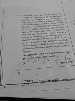 2.
34
(1) Genellikle "gölge oyunu" olarak nitelendirilen
Karagöz, çıra, mum, lamba gibi bir aydınlatma
kaynağı ile yarı saydam bir perdeden yararlanı-
larak oynanır. (II) Karagöz ile Hacivat'ın başın-
dan geçen olayların anlatıldığı oyunda Çelebi,
Bebe Ruhi, Tuzsuz Déli Bekir gibi yardımcı tipler
de vardır. (III) Karagöz oyunu; giriş, muhâvere,
fasıl ve bitiş olarak adlandırılan dört bölümden
meydana gelir. (IV) Karagöz şakacı, nüktedan,
meraklı ve patavatsız bir tipi canlandırırken Ha-
civat medrese kültürüyle yetişmiş eğitimli bir tip-
tir. (V) Toplumun aksayan yönlerinin eleştirildiği
oyunda Karagöz mendil, baston, sandalye gibi
aksesuarları kullanırken Hacivat bu aksesuarları
kullanmaz.
L
AM
R
I
öshv
D
dir.
Bu parçadaki numaralanmış cümlelerin han-
gisinde bir bilgi yanlış vardır?
1
B) II
;) MT
4.
E) V
(2019-AYT)