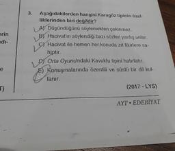 erin
di-
e
J)
3. Aşağıdakilerden hangisi Karagöz tipinin özel-
liklerinden biri değildir?
A) Düşündüğünü söylemekten çekinmez.
B Hacivat'ın söylendiği bazı sözleri yanlış anlar.
C) Hacivat ile hemen her konuda zıt fikirlere sa-
hiptir.
L
DOrta Oyunu'ndaki Kavuklu tipini hatırlatır.
E) Konuşmalarında özentili ve süslü bir dil kul-
lanır.
(2017-LYS)
AYT EDEBİYAT