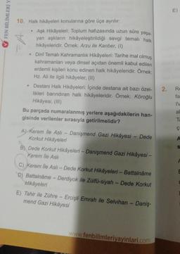 FEN BİLİMLERİ Y
10. Halk hikâyeleri konularına göre üçe ayrılır:
●
•
Aşk Hikâyeleri: Toplum hafızasında uzun süre yaşa-
yan aşkların hikâyeleştirildiği sevgi temalı halk
hikâyeleridir. Örnek: Arzu ile Kanber, (1)
Dinî Temalı Kahramanlık Hikâyeleri: Tarihe mal olmuş
kahramanları veya dinsel açıdan önemli kabul edilen
erdemli kişileri konu edinen halk hikâyeleridir. Örnek:
Hz. Ali ile ilgili hikâyeler, (II)
Destani Halk Hikâyeleri: İçinde destana ait bazı özel-
likleri barındıran halk hikâyeleridir. Örnek: Köroğlu
Hikâyesi, (III)
Bu parçada numaralanmış yerlere aşağıdakilerin han-
gisinde verilenler sırasıyla getirilmelidir?
A) Kerem İle Aslı - Danişmend Gazi Hikâyesi - Dede
Korkut Hikâyeleri
B) Dede Korkut Hikâyeleri - Danişmend Gazi Hikâyesi -
Kerem İle Aslı
C) Kerem lle Asli - Dede Korkut Hikâyeleri - Battalnâme
D) Battalnáme - Derdiyok ile Zülfü-siyah - Dede Korkut
Hikâyeleri
E) Tahir ile Zühre - Ercişli Emrah ile Selvihan - Daniş-
mend Gazi Hikâyesi
www.fenbilimleriyayinlari.com
2.
E)
Re
fa
IV
al
Ta
Ç
A
E