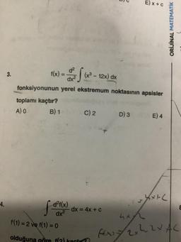 4.
3.
f(x) = ³² f (x
dx²
fonksiyonunun yerel ekstremum noktasının apsisler
toplamı kaçtır?
A) O
B) 1
d²f(x)
dx²
(x³ - 12x) dx
C) 2
- dx = 4x + c
f(1) = 2 ve f(1) = 0
olduğuna göre f(2) kactar?
E) x + c
D) 3 E) 4
ht
fast
Xx+(
ORİJİNAL MATEMATİK
x 22 X AC
8