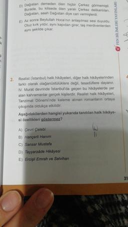 k
Ş
2.
D) Dağıstan demeden ölen hiçbir Çerkez görmemişti.
Burada, bu kilisede ölen yaralı Çerkez delikanlıları,
Dağıstan, aaah Dağıstan diye can vermişlerdi.
E) Az sonra Beytullah Hoca'nın anlaşılmaz sesi duyuldu.
Otuz kırk yıldır, aynı kapıdan girer, taş merdivenlerden
aynı şekilde çıkar.
FEN BİLİMLERİ YAYINLARI
Realist (İstanbul) halk hikâyeleri, diğer halk hikâyelerinden
farklı olarak olağanüstülüklere değil, tesadüflere dayanır.
IV. Murat devrinde İstanbul'da geçen bu hikâyelerde yer
alan kahramanlar gerçek kişilerdir. Realist halk hikâyeleri,
Tanzimat Dönemi'nde kaleme alınan romanların ortaya
çıkışında oldukça etkilidir.
Aşağıdakilerden hangisi yukarıda tanıtılan halk hikâye-
si özellikleri göstermez?
A) Çevri Çelebi
B) Hançerli Hanım
C) Sansar Mustafa
D) Tayyarzâde Hikâyesi
E) Ercişli Emrah ve Selvihan
31