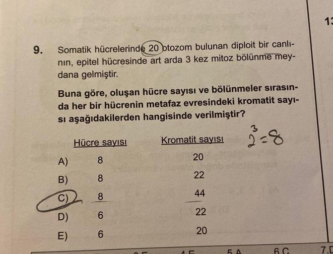 9.
Somatik hücrelerinde 20 otozom bulunan diploit bir canlı-
nın, epitel hücresinde art arda 3 kez mitoz bölünme mey-
dana gelmiştir.
Buna göre, oluşan hücre sayısı ve bölünmeler sırasın-
da her bir hücrenin metafaz evresindeki kromatit sayı-
si aşağıdakil