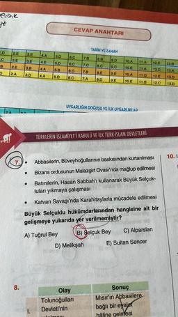 Pick
st
1.D
.C
B
D
2.E
2.E
2.E
2.A
2A
fil
3.E
3.E
3.B
3.D
TOP
8.
7..
●
●
4.A
4.E
4.A
4.A
5.D
5.D
I.
5.B
5.D
A) Tuğrul Bey
CEVAP ANAHTARI
6.C
6.C
6.D
6.C
alalmos!
7.B
7.C
7.B
7.A
Abbasilerin, Büveyhoğullarının baskısından kurtarılması
Bizans ordusunun Malazgirt Ovası'nda mağlup edilmesi
Batınilerin, Hasan Sabbah'ı kullanarak Büyük Selçuk-
luları yıkmaya çalışması
Katvan Savaşı'nda Karahitaylarla mücadele edilmesi
Büyük Selçuklu hükümdarlarından hangisine ait bir
gelişmeye yukarıda yer verilmemiştir?
Olay
Tolunoğulları
Devleti'nin
TARİH VE ZAMAN
D) Melikşah
8.B
9.D
8.C
9.C
8.E
9.E
8.D 9.E
UYGARLIĞIN DOĞUŞU VE İLK UYGARLIKLAR
TÜRKLERİN İSLAMİYET'İ KABULÜ VE İLK TÜRK-İSLAM DEVLETLERİ
10.A
10.E
10.A
10.E
B) Selçuk Bey
11.A
11.A
11.D
11.B
C) Alparslan
E) Sultan Sencer
12.E
12.C
12.E
12.C
Sonuç
Mısır'ın Abbasilere
bağlı bir eyalet
hâline gelmesi
13.B
13.A
13.D
13.D
10.I