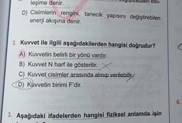 leşime denir.
D) Cisimlerin rengini, tanecik yapısını değiştirebilen
enerji akışına denir.
etki-
2. Kuvvet ile ilgili aşağıdakilerden hangisi doğrudur?
A) Kuvvetin belirli bir yönü vardır.
B) Kuvvet N harf ile gösterilir.
C) Kuvvet cisimler arasında alınıp verilebilir
D) Kuvvetin birimi F'dir.
3. Aşağıdaki ifadelerden hangisi fiziksel anlamda işin
6.