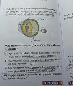 8. Elektrikli bir aletin iç kısmında yer alan vidanın sökülme-
sini amaçlayan ve tornavidası olmayan biri bu vidayı dön-
dürmek için aşağıdaki gibi bir çay kaşığı kullanmıştır.
Vida
Çay kaşığı
Vida döndürülebildiğine göre aşağıdakilerden hangi-
si yanlıştır?
A) Aynı iş için farklı basit makine kullanılırsa harcanacak
enerji mutlaka daha farklı bir değerde olacaktır.
2. Anadolu ta
bir çevirm
B) Bazı eşyalar kullanım amacına göre basit makine ola-
rak nitelendirilebilir.
C) Çay kaşığının kuvvet uygulanan bölümünün sap kıs-
mına göre geniş olması kuvvet kazancı sağlar.
D) Kaşığın sap uzunluğu yoldan kayıp ya da kazanç du-
rumunu etkilemez.
FENOMEN
Verile
A) E
B
C)
D)
FEC