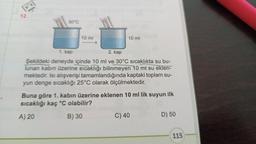 12.
*******
30°℃
10 ml
*****
10 ml
1. kap
2. kap
Şekildeki deneyde içinde 10 ml ve 30°C sıcaklıkta su bu-
lunan kabın üzerine sıcaklığı bilinmeyen 10 ml su eklen-
mektedir. Isı alışverişi tamamlandığında kaptaki toplam su-
yun denge sıcaklığı 25°C olarak ölçülmektedir.
Buna göre 1. kabın üzerine eklenen 10 ml lik suyun ilk
sıcaklığı kaç °C olabilir?
A) 20
B) 30
C) 40
D) 50
115