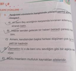 EST-8
ELERİ (YÜKLEM) - I
5. Aşağıdaki cümlelerin hangisinde yüklem yanlış göste
-rilmiştir?
A) All Sami Bey acizliğinin karşısında kıvranan adama tik
sinerek baktı.
B) Yıllardır senden gelecek bir haberi bekledi çaresiz kal
bim.
C) Annem, kendisinden başka herkesi düşünen çok iyi ni
yetli bir kadındır.
DY Zannettim ki o da beni onu sevdiğim gibi bir aşkla se-
viyor.
E) Mutlu insanların mutluluk kaynakları aileleridir.