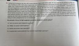 16. Hattuşa’da ilk yerleşime dair izler, MÖ 6 binde Kalkolitik Çağ'a kadar eskiye gider. İlk Tunç Çağı'nda da yerleşimin olduğu Hat-
tuşa, Anadolu'nun MÖ 2 binli yılların başlarından sonra tarihsel dönemlere girilmesiyle beraber yazılı belgelerde de geçmeye
başlar. Asur Ticaret Kolonileri Çağı'nda bir karumun - yani Asurlu tüccarların kurduğu bir ticaret kolonisinin - bulunduğu kentin
adı yazılı belgelerde bu dönemde Hattuş olarak kaydedilmiştir. Bir Hatti kenti olduğu kabul edilen Hattuş, bugün bizim Büyük-
kale olarak bildiğimiz yerde kurulmuştur. Buradan aşağıya, kuzeye doğru yayılmaktadır. Asurlu tüccarların bir ticaret mahallesi
görünümündeki Karum, bugün bizim Büyük Tapınak olarak adlandırdığımız Hititler Dönemi'nde inşa edilmiş tapınağın kalıntı-
larının hemen kuzeyinde yer almaktadır. Karum ve kent bir savunma duvarı ile çevrilmiştir. MÖ 18. yüzyılın ortalarında Hattuş
kenti tarihsel kayıtlara göre Hititlerin saldırısına uğramıştır. Kaneş kenti merkez olmak üzere Anadolu'da fetih hareketlerine
girişmiş olan Kral Anitta önderliğindeki Hititler, çok önemli bir stratejik konuma sahip olan Hattuşa'yı ele geçirerek burayı tahrip
etmiş; bir daha yerleşilmemesi için de lanetlemiştir.
Bu parçada Hattuşa ile ilgili aşağıdaki sorulardan hangisinin cevabı yoktur?
A) İsmi ne zaman yazılı belgelerde geçmiştir?
B) Hititler, ne zaman saldırmışlardır?
C) Kentin savunması nasıl yapılmıştır?
D) Anadolu'daki medeniyetlerden kaç tanesinin başkentliğini yapmıştır?