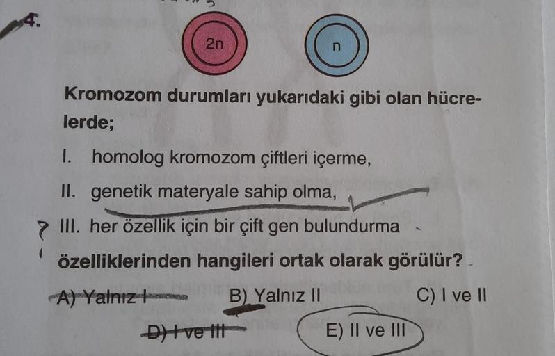 4.
2n
Kromozom durumları yukarıdaki gibi olan hücre-
lerde;
I. homolog kromozom çiftleri içerme,
II. genetik materyale sahip olma,
III. her özellik için bir çift gen bulundurma
özelliklerinden hangileri ortak olarak görülür?
A) Yalnız
B) Yalnız II
C) I ve 