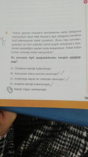 6. "Kırkını geçmiş insanların tecrübelerine sahip olduğuma
inanıyordum fakat hâlâ Nüzhet'e âşık olduğumu kendime
itiraf edemeyecek kadar çocuktum. (Bunu hep sonraları,
aylardan ve nice yıllardan sonra bugün anlıyorum.) Ken-
dimde kaybettiğim şeyleri onda b
