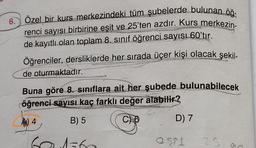 6.
Özel bir kurs merkezindeki tüm şubelerde bulunan öğ-
renci sayısı birbirine eşit ve 25'ten azdır. Kurs merkezin-
de kayıtlı olan toplam 8. sınıf öğrenci sayısı 60'tır.
Öğrenciler, dersliklerde her sırada üçer kişi olacak şekil-
de oturmaktadır.
Buna göre 8. sınıflara ait her şubede bulunabilecek
öğrenci sayısı kaç farklı değer alabilir?
A) 4
B) 5
601-60
d=6
D) 7
2321
25
S
C