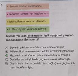 3.
. Sened-i İttifak'ın imzalanması
. Tanzimat Fermanı'nın imzalanması
• Islahat Fermanı'nın hazırlanması
. II. Meşrutiyet'in yürürlüğe girmesi
Tabloda yer alan gelişmelerle ilgili aşağıdaki yargılar-
dan hangisine ulaşılamaz?
A) Devletin yıkılmasının önlenmesi amaçlanmıştır.
B) Milliyetçilik akımının olumsuz etkileri azaltılmak istenmiştir.
C) Hazinenin mali yönden iyileştirilmesi düşünülmüştür.
D) Devletler arası ilişkilerde güç kazanılmak istenmiştir.
E) Gayrimüslim halkın devlete olan bağlılığının güçlendiril-
mesi hedeflenmiştir.