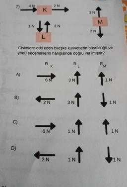 7)
A)
B)
C)
D)
4 N
1 N
K
↓↑
L
R
Cisimlere etki eden bileşke kuvvetlerin büyüklüğü ve
yönü seçeneklerin hangisinde doğru verilmiştir?
6 N
K
2N
6 N
2N
2N
2 N
R
3 N
↑
3 N
↑
1 N
↑
3 N
1 N
2 N
M
R
M
1N
1N
↑
1N
1N
